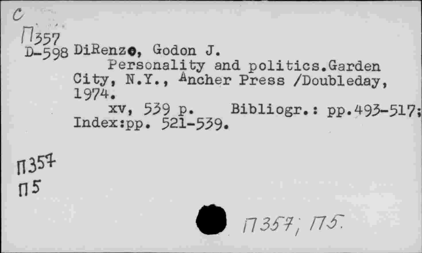 ﻿0-598
DiRenze, Godon J.
Personality and politics.Garden City, N.Y., -^ncher Press /Doubleday, 1974.
xv, 559 p. Bibliogr.: pp.493-517 Indexspp. 521-539.
035* 05